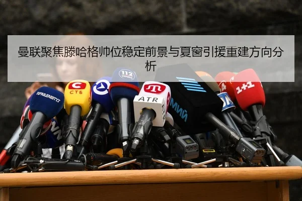 曼联聚焦滕哈格帅位稳定前景与夏窗引援重建方向分析