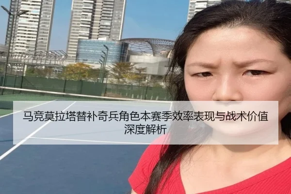 马竞莫拉塔替补奇兵角色本赛季效率表现与战术价值深度解析