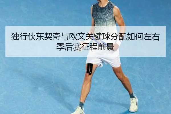 独行侠东契奇与欧文关键球分配如何左右季后赛征程前景