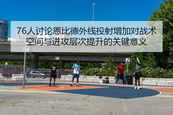 76人讨论恩比德外线投射增加对战术空间与进攻层次提升的关键意义