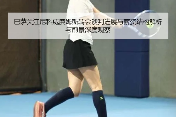巴萨关注尼科威廉姆斯转会谈判进展与薪资结构解析与前景深度观察