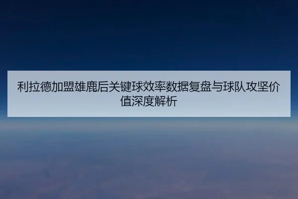 利拉德加盟雄鹿后关键球效率数据复盘与球队攻坚价值深度解析