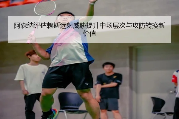 阿森纳评估赖斯远射威胁提升中场层次与攻防转换新价值
