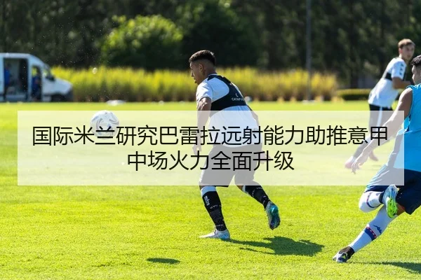 国际米兰研究巴雷拉远射能力助推意甲中场火力全面升级