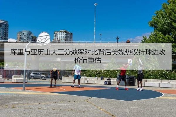 库里与亚历山大三分效率对比背后美媒热议持球进攻价值重估