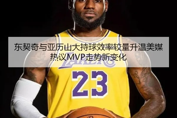 东契奇与亚历山大持球效率较量升温美媒热议MVP走势新变化